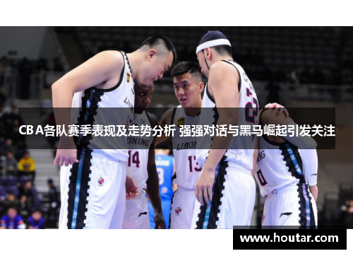 CBA各队赛季表现及走势分析 强强对话与黑马崛起引发关注
