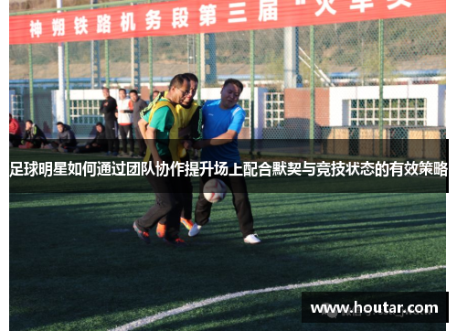 足球明星如何通过团队协作提升场上配合默契与竞技状态的有效策略