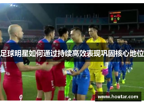 足球明星如何通过持续高效表现巩固核心地位